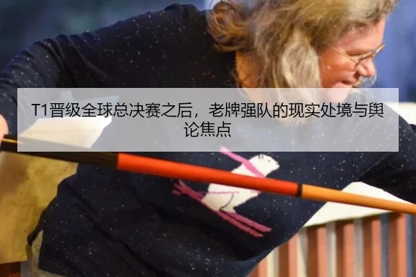 T1晋级全球总决赛之后，老牌强队的现实处境与舆论焦点